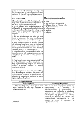pisara at sa bawat katanungan kailangan na
ang bawat pangkat ay pumili ng representatibo
na didikit ng kanilang napiling sagot sa pisara.
Mga katanungan:
1.Ito ay isang lipunan na binubuo ng mga taong
may iisang pagkakakilanlan o isang mithiin at
sila po ay tinatawag na mamamayan.
2. Ayon sakanya ang pagkamamamayan o
citizenship ay ugnayan ng isang indibiduwal
sa isang estado at kabilang siya bilang isang
citizen, siya ay ginagawaran ng karapatan at
tungkulin.
3. Ito ang pinakamataas na batas ng isang
bansa at nakasulat dito ang mahahalagang
batas na dapat sundin ng bawat mamamayan.
4. Ito ay nangangahulugan ng pagiging kasapi o
miyembro ng isang bansa ayon sa itinakda ng
batas. Hindi lahat ng naninirahan sa isang
bansa ay mamamamayan nito, dahil may mga
dayuhang nakatira na hindi kasapi rito.
5. Ito ay isang legal na paraan kung saan ang
isang dayuan na nais maging mamamayan ng
isang bansa ay sasailalim sa isang proseso sa
korte.
6. Pang-ilang Seksyon mula sa a Artikulo IV, ng
1987 Konstitusyon mababasa ang talata na:
Ang pagkamamayang Pilipino ay maaaring
mawala o muling matamo sa paraang
itinadhana ng batas?
7. Pang-ilang Seksyon mula sa a Artikulo IV, ng
1987 Konstitusyon mababasa ang talata na:
Ang dalawang katapatan ng mamamayan ay
salungat sa kapakanang pambansa at dapat
lapatan ng kaukulang batas.
Mga inaasahang kasagutan:
1. Polis
2. Murray Clark Havens (1981)
3. Saligang Batas ng Pilipinas 1987
4. Pagkamamamayan
5. Nasyonalismo
6. Seksyon 3
7. Seksyon 5
c. Pagpapahalaga
Gawain ng Guro Gawain ng Mag-aaaral
1. Batay sa ating pinag-aralan, paano natin
dapat pahalagahan ang mga konsepto ng
pagkamamamayan?
Mahusay!
Para po sa akin, naipapakita natin ang
pagpapahalaga sa konsepto ng
pagkamamamayan sa pamamagitan ng
pagtataguyod ng pagkakaisa at pakikipag-
ugnayan sa bawat mamamayan. Sa
pamamagitan ng pagkilala sa kanilang
karapatan at pagtupad sa kanilang mga
responsibilidad, nagkakaroon ng mas
malakas na sense of community at
pagkakaisa sa bansa.
 