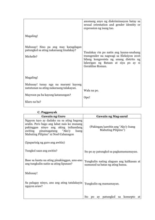 Magaling!
Mahusay! Sino pa ang may karagdagan
patungkol sa ating nakaraang tinalakay?
Michelle?
Magaling!
Mahusay! tunay nga na marami kayong
natutunan sa ating nakaraang talakayan.
Mayroon pa ba kayong katanungan?
Klaro na ba?
anomang anyo ng diskriminasyon batay sa
sexual orientation and gender identity or
expression ng isang tao.
Tinalakay rin po natin ang kauna-unahang
transgender na nagwagi sa Eleksiyon 2016
bilang kongresista ng unang distrito ng
lalawigan ng Bataan at siya po ay si
Geraldine Roman.
Wala na po.
Opo!
C. Pagganyak
Gawain ng Guro Gawain ng Mag-aaral
Ngayon tayo ay dadako na sa ating bagong
aralin. Pero bago ang lahat nais ko munang
pakinggan ninyo ang aking inihandang
awiting pinamagatang “Ako’y Isang
Mabuting Pilipino” ni Noel Cabanagon
(Ipaparinig ng guro ang awitin)
Tungkol saan ang awitin?
Base sa kanta na ating pinakinggan, anu-ano
ang tungkulin natin sa ating lipunan?
Mahusay!
Sa palagay ninyo, ano ang ating tatalakayin
ngayon araw?
(Pakingan/aawitin ang “Ako’y Isang
Mabuting Pilipino”)
Ito po ay patungkol sa pagkamamamayan.
Tungkulin nating alagaan ang kalikasan at
sumunod sa batas ng ating bansa.
Tungkulin ng mamamayan.
Ito po ay patungkol sa konsepto at
 