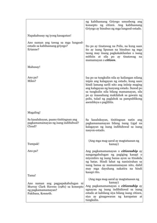 Napakahusay ng iyong kasagutan!
Ano naman ang tawag sa mga lungsod-
estado sa kabihasnang griyego?
Erianne?
Mahusay!
Ano pa?
Miles?
Magaling!
Sa kasalukuyan, paano tinitingnan ang
pagkamamamayan ng isang indibidwal?
Cloud?
Tumpak!
Ano pa?
Tama!
Ano naman ang pagpapakahulugan ni
Murray Clark Havens (1981) sa konsepto
ng pagkamamamayan?
Pakibasa, Kenneth.
ng kabihasnang Griyego umusbong ang
konsepto ng citizen. Ang kabihasnang
Griyego ay binubuo ng mga lungsod-estado.
Ito po ay tinatawag na Polis, na kung saan
ito ay isang lipunan na binubuo ng mga
taong may iisang pagkakakilanlan o isang
mithiin at sila po ay tinatawag na
mamamayan o citizen.
Isa po sa tungkulin nila ay kailangan nilang
isipin ang kalagayan ng estado, kung saan
hindi lamang sarili nito ang iniisip maging
ang kalagayan ng kanyang estado. Sunod po
sa tungkulin nila bilang mamamayan, sila
po ay inaasahang makilahok sa gawain ng
polis, tulad ng paglahok sa pampublikong
asembleya o paglilitis.
Sa kasalukuyan, tinitingnan natin ang
pagkamamamayan bilang isang Ligal na
kalagayan ng isang indibiduwal sa isang
nasyon-estado.
(Ang mga mag-aaral ay magtataasan ng
kamay)
Ang pagkamamamayan o citizenship ay
nangangahulugan ng pagiging kasapi o
miyembro ng isang bansa ayon sa itinakda
ng batas. Hindi lahat ng naninirahan sa
isang bansa ay mamamamayan nito, dahil
may mga dayuhang nakatira na hindi
kasapi rito.
(Ang mga mag-aaral ay magtataasan ng
kamay)
Ang pagkamamamayan o citizenship ay
ugnayan ng isang indibiduwal sa isang
estado at kabilang siya bilang isang citizen,
siya ay ginagawaran ng karapatan at
tungkulin.
 