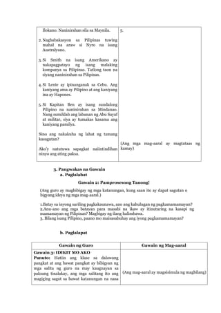Ilokano. Naninirahan sila sa Maynila.
2. Nagbabakasyon sa Pilipinas tuwing
mahal na araw si Nyro na isang
Australyano.
3. Si Smith na isang Amerikano ay
nakapagpatayo ng isang malaking
kompanya sa Pilipinas. Tatlong taon na
siyang naninirahan sa Pilipinas.
4. Si Lenie ay ipinanganak sa Cebu. Ang
kaniyang ama ay Pilipino at ang kaniyang
ina ay Hapones.
5. Si Kapitan Ben ay isang sundalong
Pilipino na naninirahan sa Mindanao.
Nang sumiklab ang labanan ng Abu Sayaf
at militar, siya ay tumakas kasama ang
kaniyang pamilya.
Sino ang nakakuha ng lahat ng tamang
kasagutan?
Ako’y natutuwa sapagkat naiintindihan
ninyo ang ating paksa.
5.
(Ang mga mag-aaral ay magtataas ng
kamay)
3. Pangwakas na Gawain
a. Paglalahat
Gawain 2: Pamprosesong Tanong!
(Ang guro ay magbibigay ng mga katanungan, kung saan ito ay dapat sagutan o
bigyang ideya ng mga mag-aaral.)
1.Batay sa inyong sariling pagkakaunawa, ano ang kahulugan ng pagkamamamayan?
2.Anu-ano ang mga batayan para masabi na ikaw ay itinuturing na kasapi ng
mamamayan ng Pilipinas? Magbigay ng ilang halimbawa.
3. Bilang isang Pilipino, paano mo maisasabuhay ang iyong pagkamamamayan?
b. Paglalapat
Gawain ng Guro Gawain ng Mag-aaral
Gawain 3: IDIKIT MO AKO
Panuto: Hatiin ang klase sa dalawang
pangkat at ang bawat pangkat ay bibigyan ng
mga salita ng guro na may kaugnayan sa
paksang tinalakay, ang mga salitang ito ang
magiging sagot sa bawat katanungan na nasa
(Ang mag-aaral ay magsisimula ng magbilang)
 