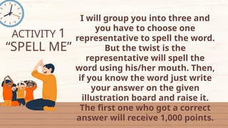 ACTIVITY 1
“SPELL ME”
I will group you into three and
you have to choose one
representative to spell the word.
But the twist is the
representative will spell the
word using his/her mouth. Then,
if you know the word just write
your answer on the given
illustration board and raise it.
The first one who got a correct
answer will receive 1,000 points.
 