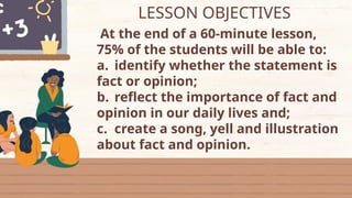LESSON OBJECTIVES
At the end of a 60-minute lesson,
75% of the students will be able to:
a. identify whether the statement is
fact or opinion;
b. reflect the importance of fact and
opinion in our daily lives and;
c. create a song, yell and illustration
about fact and opinion.
 