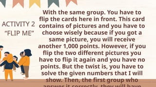 ACTIVITY 2
“FLIP ME”
With the same group. You have to
flip the cards here in front. This card
contains of pictures and you have to
choose wisely because if you got a
same picture, you will receive
another 1,000 points. However, if you
flip the two different pictures you
have to flip it again and you have no
points. But the twist is, you have to
solve the given numbers that I will
show. Then, the first group who
 