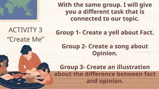 ACTIVITY 3
“Create Me”
With the same group. I will give
you a different task that is
connected to our topic.
Group 1- Create a yell about Fact.
Group 2- Create a song about
Opinion.
Group 3- Create an illustration
about the difference between fact
and opinion.
 
