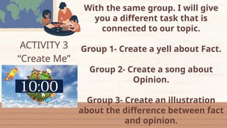 ACTIVITY 3
“Create Me”
With the same group. I will give
you a different task that is
connected to our topic.
Group 1- Create a yell about Fact.
Group 2- Create a song about
Opinion.
Group 3- Create an illustration
about the difference between fact
and opinion.
 