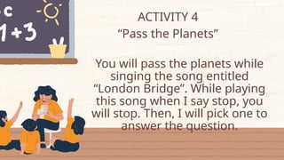 ACTIVITY 4
“Pass the Planets”
You will pass the planets while
singing the song entitled
“London Bridge”. While playing
this song when I say stop, you
will stop. Then, I will pick one to
answer the question.
 