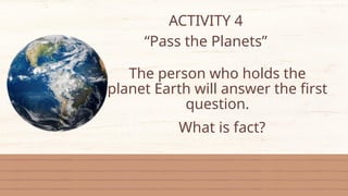 ACTIVITY 4
“Pass the Planets”
The person who holds the
planet Earth will answer the first
question.
What is fact?
 