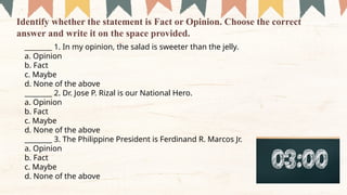 ________ 1. In my opinion, the salad is sweeter than the jelly.
a. Opinion
b. Fact
c. Maybe
d. None of the above
________ 2. Dr. Jose P. Rizal is our National Hero.
a. Opinion
b. Fact
c. Maybe
d. None of the above
________ 3. The Philippine President is Ferdinand R. Marcos Jr.
a. Opinion
b. Fact
c. Maybe
d. None of the above
Identify whether the statement is Fact or Opinion. Choose the correct
answer and write it on the space provided.
 