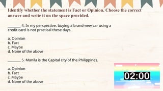 ________ 4. In my perspective, buying a brand-new car using a
credit card is not practical these days.
a. Opinion
b. Fact
c. Maybe
d. None of the above
­
­
­
­
­
­
­
­
­
________ 5. Manila is the Capital city of the Philippines.
a. Opinion
b. Fact
c. Maybe
d. None of the above
Identify whether the statement is Fact or Opinion. Choose the correct
answer and write it on the space provided.
 