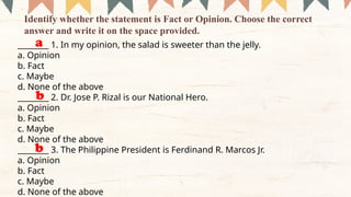________ 1. In my opinion, the salad is sweeter than the jelly.
a. Opinion
b. Fact
c. Maybe
d. None of the above
________ 2. Dr. Jose P. Rizal is our National Hero.
a. Opinion
b. Fact
c. Maybe
d. None of the above
________ 3. The Philippine President is Ferdinand R. Marcos Jr.
a. Opinion
b. Fact
c. Maybe
d. None of the above
Identify whether the statement is Fact or Opinion. Choose the correct
answer and write it on the space provided.
a
b
b
 