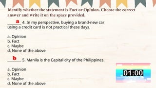 ________ 4. In my perspective, buying a brand-new car
using a credit card is not practical these days.
a. Opinion
b. Fact
c. Maybe
d. None of the above
­
­
­
­
­
­
­
­
­
________ 5. Manila is the Capital city of the Philippines.
a. Opinion
b. Fact
c. Maybe
d. None of the above
Identify whether the statement is Fact or Opinion. Choose the correct
answer and write it on the space provided.
a
b
 