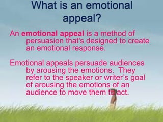 An emotional appeal is a method of
persuasion that's designed to create
an emotional response.
Emotional appeals persuade audiences
by arousing the emotions. They
refer to the speaker or writer’s goal
of arousing the emotions of an
audience to move them to act.
 