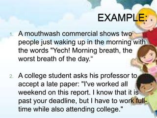 1. A mouthwash commercial shows two
people just waking up in the morning with
the words "Yech! Morning breath, the
worst breath of the day.“
2. A college student asks his professor to
accept a late paper: "I've worked all
weekend on this report. I know that it is
past your deadline, but I have to work full-
time while also attending college."
 