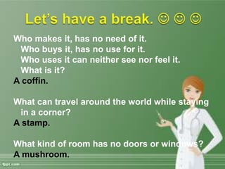 Who makes it, has no need of it.
Who buys it, has no use for it.
Who uses it can neither see nor feel it.
What is it?
A coffin.
What can travel around the world while staying
in a corner?
A stamp.
What kind of room has no doors or windows?
A mushroom.
 