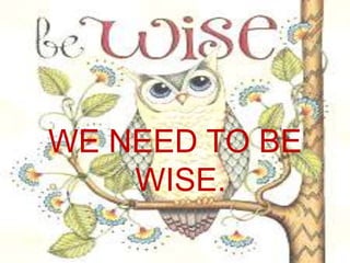 WE NEED TO BE
WISE.
 