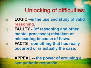 a) LOGIC –is the use and study of valid
reasoning.
b) FAULTY - (of reasoning and other
mental processes) mistaken or
misleading because of flaws.
c) FACTS –something that has really
occurred or is actually the case.
d) APPEAL -- the power of arousing a
sympathetic response .
 