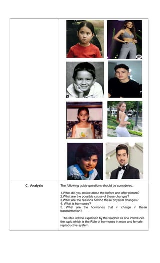 C. Analysis The following guide questions should be considered.
1.What did you notice about the before and after picture?
2.What are the possible cause of these changes?
3.What are the reasons behind these physical changes?
4. What is hormones?
5. What are the hormones that in charge in these
transformation?
The idea will be explained by the teacher as she introduces
the topic which is the Role of hormones in male and female
reproductive system.
 