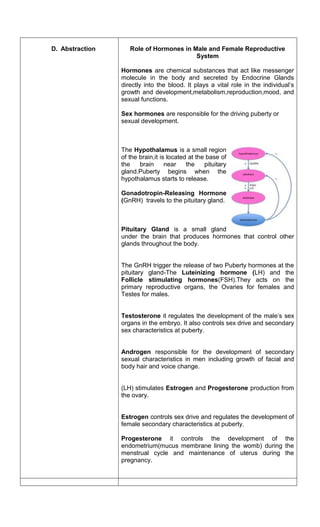 D. Abstraction Role of Hormones in Male and Female Reproductive
System
Hormones are chemical substances that act like messenger
molecule in the body and secreted by Endocrine Glands
directly into the blood. It plays a vital role in the individual’s
growth and development,metabolism,reproduction,mood, and
sexual functions.
Sex hormones are responsible for the driving puberty or
sexual development.
The Hypothalamus is a small region
of the brain,it is located at the base of
the brain near the pituitary
gland.Puberty begins when the
hypothalamus starts to release.
Gonadotropin-Releasing Hormone
(GnRH) travels to the pituitary gland.
Pituitary Gland is a small gland
under the brain that produces hormones that control other
glands throughout the body.
The GnRH trigger the release of two Puberty hormones at the
pituitary gland-The Luteinizing hormone (LH) and the
Follicle stimulating hormones(FSH).They acts on the
primary reproductive organs, the Ovaries for females and
Testes for males.
Testosterone it regulates the development of the male’s sex
organs in the embryo. It also controls sex drive and secondary
sex characteristics at puberty.
Androgen responsible for the development of secondary
sexual characteristics in men including growth of facial and
body hair and voice change.
(LH) stimulates Estrogen and Progesterone production from
the ovary.
Estrogen controls sex drive and regulates the development of
female secondary characteristics at puberty.
Progesterone it controls the development of the
endometrium(mucus membrane lining the womb) during the
menstrual cycle and maintenance of uterus during the
pregnancy.
 