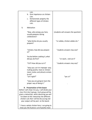 cuts.
b. Give importance on chicken
cuts.
c. Demonstrate properly the
different types of chicken
cuts.
6. Motivation
“Now, who among you here,
usually prepares during
celebrations?
“what dishes do you usually
prepare?
“chicken, how did you prepare
it?”
Yes but before cooking it, what
did you do first?
“CUT! How did you cut it”
“okay you cut it in improper way.
Cutting poultry meat or chicken
meat, invites and attracts visitors
to eat”
“am I right?”
“now you are going to learn the
proper way of doing it.”
B . Presentation of the lesson
Before I will show it to you, I will divide your
class first into 3 groups. Each group will be
given a metastrips, while observing you will
list down on the metastrips the different
chicken cuts that I will be discussing and
your output will be post on the board.
“ I have a whole chicken here, I am going to
show you the 8 pieces cut of poultry meat.
(students will answers the question)
“sir adobo, chicken adobo etc.”
“students answers may vary”
“sir wash, and cut it”
“students answers may vary”
“yes sir”
.
 