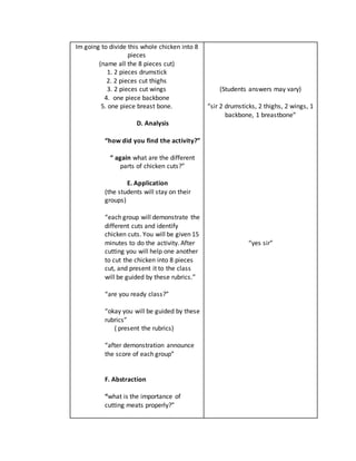 Im going to divide this whole chicken into 8
pieces
(name all the 8 pieces cut)
1. 2 pieces drumstick
2. 2 pieces cut thighs
3. 2 pieces cut wings
4. one piece backbone
5. one piece breast bone.
D. Analysis
“how did you find the activity?”
“ again what are the different
parts of chicken cuts?”
E. Application
(the students will stay on their
groups)
“each group will demonstrate the
different cuts and identify
chicken cuts. You will be given 15
minutes to do the activity. After
cutting you will help one another
to cut the chicken into 8 pieces
cut, and present it to the class
will be guided by these rubrics.”
“are you ready class?”
“okay you will be guided by these
rubrics”
( present the rubrics)
“after demonstration announce
the score of each group”
F. Abstraction
“what is the importance of
cutting meats properly?”
(Students answers may vary)
“sir 2 drumsticks, 2 thighs, 2 wings, 1
backbone, 1 breastbone”
“yes sir”
 