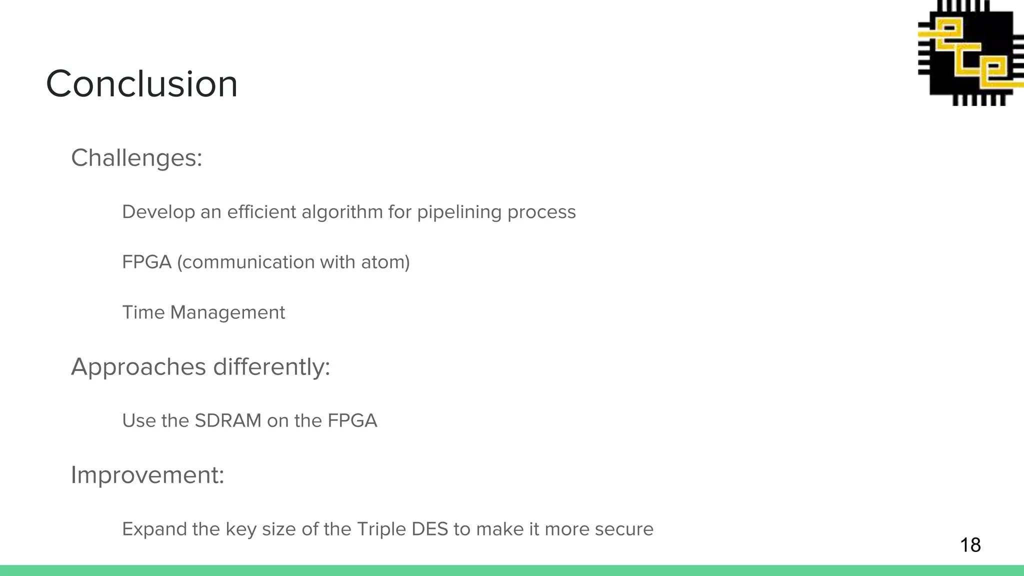 Conclusion Challenges: Develop an efficient algorithm for pipelining process FPGA (communication with atom) Time Management Approaches differently: Use the SDRAM on the FPGA Improvement: Expand the key size of the Triple DES to make it more secure 18 