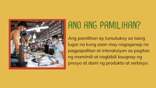 Ang pamilihan ay tumutukoy sa isang
lugar na kung saan may nagaganap na
pagpapalitan at interaksiyon sa pagitan
ng mamimili at nagbibili kaugnay ng
presyo at dami ng produkto at serbisyo.
 