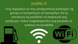 Ang oligopolyo ay may pinagsamang katangian ng
ganap na kompetisyon at monopolyo. Ito ay
estruktura ng pamilihan na kaakaunti ang
prodyuser. Halos magkakapareho ang produkto at
serbisyo na ipinabibili.
 