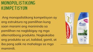 Ang monopolistikong kompetisyon ay
ang estruktura ng pamilihan kung
saan marami ang manininda sa
pamilihan na nagbibigay ng mga
alternatibong produkto. Nagkakaiba
ang produkto sa uri, kalidad, gamit, at
iba pang salik na mahalaga sa mga
mamimili.
 