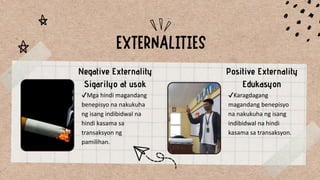 Negative Externality
Sigarilyo at usok
Positive Externality
Edukasyon
✔Mga hindi magandang
benepisyo na nakukuha
ng isang indibidwal na
hindi kasama sa
transaksyon ng
pamilihan.
✔Karagdagang
magandang benepisyo
na nakukuha ng isang
indibidwal na hindi
kasama sa transaksyon.
 