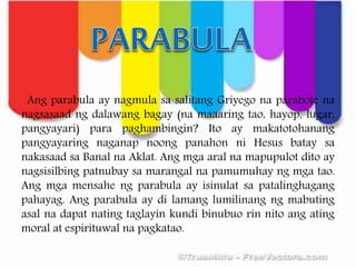 Ang parabula ay nagmula sa salitang Griyego na parabole na
nagsasaad ng dalawang bagay (na maaaring tao, hayop, lugar,
pangyayari) para paghambingin? Ito ay makatotohanang
pangyayaring naganap noong panahon ni Hesus batay sa
nakasaad sa Banal na Aklat. Ang mga aral na mapupulot dito ay
nagsisilbing patnubay sa marangal na pamumuhay ng mga tao.
Ang mga mensahe ng parabula ay isinulat sa patalinghagang
pahayag. Ang parabula ay di lamang lumilinang ng mabuting
asal na dapat nating taglayin kundi binubuo rin nito ang ating
moral at espirituwal na pagkatao.
 