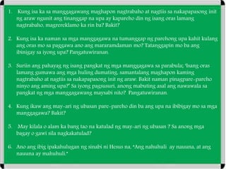 1. Kung isa ka sa manggagawang maghapon nagtrabaho at nagtiis sa nakapapasong init
ng araw ngunit ang tinanggap na upa ay kapareho din ng isang oras lamang
nagtrabaho, magrereklamo ka rin ba? Bakit?
2. Kung isa ka naman sa mga manggagawa na tumanggap ng parehong upa kahit kulang
ang oras mo sa paggawa ano ang mararamdaman mo? Tatanggapin mo ba ang
ibinigay sa iyong upa? Pangatuwiranan.
3. Suriin ang pahayag ng isang pangkat ng mga manggagawa sa parabula; ‘Isang oras
lamang gumawa ang mga huling dumating, samantalang maghapon kaming
nagtrabaho at nagtiis sa nakapapasong init ng araw. Bakit naman pinagpare-pareho
ninyo ang aming upa?’ Sa iyong pagsusuri, anong mabuting asal ang nawawala sa
pangkat ng mga manggagawang maysabi nito? Pangatuwiranan.
4. Kung ikaw ang may-ari ng ubasan pare-pareho din ba ang upa na ibibigay mo sa mga
manggagawa? Bakit?
5. May kilala o alam ka bang tao na katulad ng may-ari ng ubasan ? Sa anong mga
bagay o gawi sila nagkakatulad?
6. Ano ang ibig ipakahulugan ng sinabi ni Hesus na, “Ang nahuhuli ay nauuna, at ang
nauuna ay mahuhuli.”
 