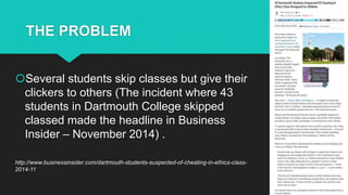 THE PROBLEM
Several students skip classes but give their
clickers to others (The incident where 43
students in Dartmouth College skipped
classed made the headline in Business
Insider – November 2014) .
http://www.businessinsider.com/dartmouth-students-suspected-of-cheating-in-ethics-class-
2014-11
 