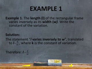 EXAMPLE 1
Example 1. The length (l) of the rectangular frame
varies inversely as its width (w). Write the
constant of the variation.
Solution:
The statement “l varies inversely to w”, translated
to l , where k is the constant of variation.
Therefore: l
 