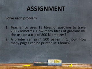 ASSIGNMENT
Solve each problem.
1. Teacher Lu uses 15 litres of gasoline to travel
200 kilometres. How many litres of gasoline will
she use on a trip of 800 kilometres?
2. A printer can print 500 pages in 1 hour. How
many pages can be printed in 3 hours?
 