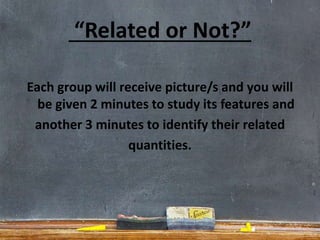 “Related or Not?”
Each group will receive picture/s and you will
be given 2 minutes to study its features and
another 3 minutes to identify their related
quantities.
 