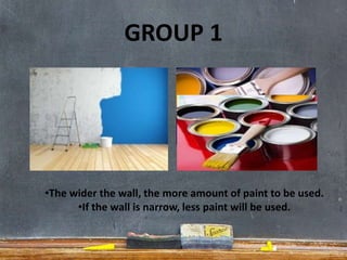 GROUP 1
•The wider the wall, the more amount of paint to be used.
•If the wall is narrow, less paint will be used.
 