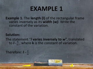 EXAMPLE 1
Example 1. The length (l) of the rectangular frame
varies inversely as its width (w). Write the
constant of the variation.
Solution:
The statement “l varies inversely to w”, translated
to l , where k is the constant of variation.
Therefore: l
 