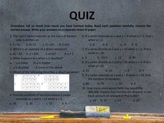 QUIZ
1. The cost C varies inversely as the size s of banana
cake is written as.
a. C = ks b. k= Cs c. C= s/k d. C=k/s
2. Which is an example of a direct variation?
a. xy = 15 b. y = 12x c. y=x/2 d. y = 2
3. What happens to y when x is doubled?
a. y is halve b. y is tripled
c. y is doubled d. none of the above
4. Which of the following describes a direct variation?
5. Find the constant of variation where y varies
inversely as x and y = 12 when x = 3.
a. 36 b. 26 c. 15 d. 4
6. If y varies inversely as x and y = -4 when x = -2, find x
when y = 2.
a. 8 b. 4 c. -4 d. -8
7. If y varies directly as x and y = 15 when x = 5, find y
when x = 10.
a. 3 b. 15/3 c. 15 d. 30
8. If y varies directly as x and y = 36 when x = 4, find x
when y = 45.
a. 15 b. 10 c. 9 d. 5
9. If y varies inversely as x and y = 8 when x = 10, find
the constant of variation.
a. 80 b. 70 c. 10 d. 8
10. How many years would Belle has saved Php
300,000, if every four months she deposits in her
bank account an amount of Php 4,000?
a. 26 b. 25 c. 15 d. 20
Directions: Let us check how much you have learned today. Read each question carefully. Choose the
correct answer. Write your answers on a separate sheet of paper.
 