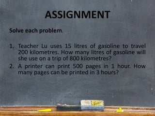 ASSIGNMENT
Solve each problem.
1. Teacher Lu uses 15 litres of gasoline to travel
200 kilometres. How many litres of gasoline will
she use on a trip of 800 kilometres?
2. A printer can print 500 pages in 1 hour. How
many pages can be printed in 3 hours?
 