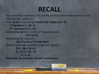 RECALL
The sum of two numbers is 18, and the product of these two numbers is 56.
What are the numbers?
First, we know two things: Smaller (S) + larger (L) = 18
1st equation: L = 18 – S
2nd equation: S x L = 56
Substituting 18-S for L in the 2nd equation gives:
S(18-s)=56
Multiplying this out gives:
18S-S^2=56 or S^2-18S+56=0
Second, factor this quadratic to get our solution:
S^2 - 18S + 56 =0
(S – 4) (S - 14) = 0
S = 4, 14
Therefore: the numbers are four and fourteen.
 