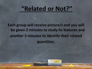 “Related or Not?”
Each group will receive picture/s and you will
be given 2 minutes to study its features and
another 3 minutes to identify their related
quantities.
 