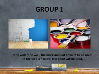 GROUP 1
•The wider the wall, the more amount of paint to be used.
•If the wall is narrow, less paint will be used.
 