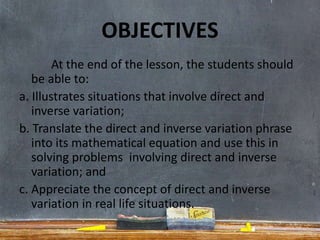 OBJECTIVES
At the end of the lesson, the students should
be able to:
a. Illustrates situations that involve direct and
inverse variation;
b. Translate the direct and inverse variation phrase
into its mathematical equation and use this in
solving problems involving direct and inverse
variation; and
c. Appreciate the concept of direct and inverse
variation in real life situations.
 