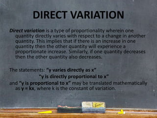 DIRECT VARIATION
Direct variation is a type of proportionality wherein one
quantity directly varies with respect to a change in another
quantity. This implies that if there is an increase in one
quantity then the other quantity will experience a
proportionate increase. Similarly, if one quantity decreases
then the other quantity also decreases.
The statements: “y varies directly as x”
“y is directly proportional to x”
and “y is proportional to x” may be translated mathematically
as y = kx, where k is the constant of variation.
 