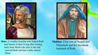 Boaz- A wealthy Israelite who helped Ruth
and Naomi in their living after coming
back from Moab who also in the end
married Ruth and had a baby named
Obed.
Mahlon- First son of Naomi and
Elimelech and the deceased
husband of Ruth.
 