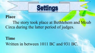 Place
The story took place at Bethlehem and Moab
Circa during the latter period of judges.
Time
Written in between 1011 BC and 931 BC.
 