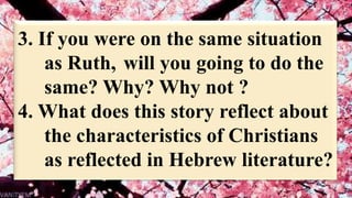 3. If you were on the same situation
as Ruth, will you going to do the
same? Why? Why not ?
4. What does this story reflect about
the characteristics of Christians
as reflected in Hebrew literature?
 