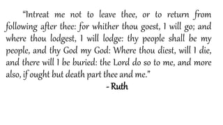“Intreat me not to leave thee, or to return from
following after thee: for whither thou goest, I will go; and
where thou lodgest, I will lodge: thy people shall be my
people, and thy God my God: Where thou diest, will I die,
and there will I be buried: the Lord do so to me, and more
also, if ought but death part thee and me.”
- Ruth
 