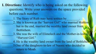 I. Directions: Identify who is being asked on the following
questions. Write your answers on the space provided
before each number.
_______1. The Story of Ruth may have written by________.
_______2. She is known as the “harvest Girl” who married Mahlon
but in the end, married the wealthy land owner from
Bethlehem.
_______3. She was the wife of Elimelech and the Mother-in-law of
“Harvest Girl.”
_______4. He is the wealthy land owner from the land of Bethlehem.
_______5.One of the daughters-in-law of Naomi who decided to
return to Moab.
 