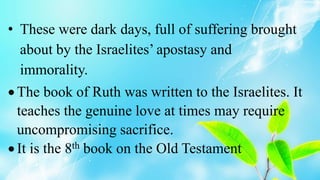 • These were dark days, full of suffering brought
about by the Israelites’ apostasy and
immorality.
 The book of Ruth was written to the Israelites. It
teaches the genuine love at times may require
uncompromising sacrifice.
 It is the 8th book on the Old Testament
 